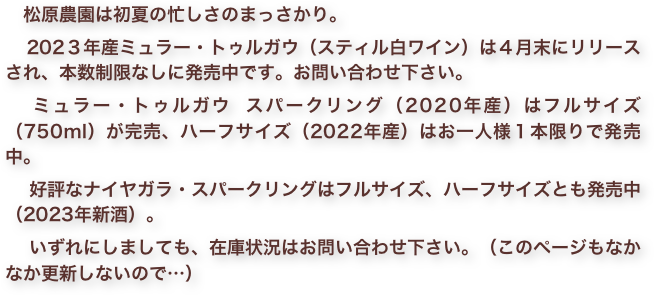 　松原農園は初夏の忙しさのまっさかり。　
　202３年産ミュラー・トゥルガウ（スティル白ワイン）は４月末にリリースされ、本数制限なしに発売中です。お問い合わせ下さい。
　ミュラー・トゥルガウ スパークリング（2020年産）はフルサイズ（750ml）が完売、ハーフサイズ（2022年産）はお一人様１本限りで発売中。
　好評なナイヤガラ・スパークリングはフルサイズ、ハーフサイズとも発売中（2023年新酒）。
　いずれにしましても、在庫状況はお問い合わせ下さい。（このページもなかなか更新しないので…）