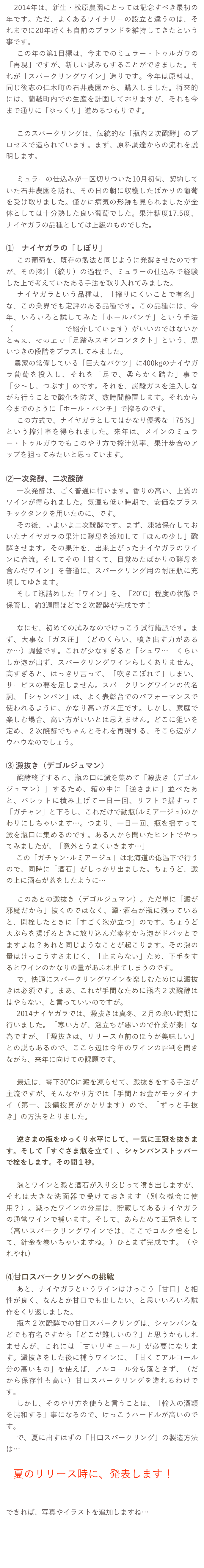 　2014年は、新生・松原農園にとっては記念すべき最初の年です。ただ、よくあるワイナリーの設立と違うのは、それまでに20年近くも自前のブランドを維持してきたという事です。
　この年の第1目標は、今までのミュラー・トゥルガウの「再現」ですが、新しい試みもすることができました。それが「スパークリングワイン」造りです。今年は原料は、同じ後志の仁木町の石井農園から、購入しました。将来的には、蘭越町内での生産を計画しておりますが、それも今まで通りに「ゆっくり」進めるつもりです。

　このスパークリングは、伝統的な「瓶内２次醗酵」のプロセスで造られています。まず、原料調達からの流れを説明します。

　ミュラーの仕込みが一区切りついた10月初旬、契約していた石井農園を訪れ、その日の朝に収穫したばかりの葡萄を受け取りました。僅かに病気の形跡も見られましたが全体としては十分熟した良い葡萄でした。果汁糖度17.5度、ナイヤガラの品種としては上級のものでした。

⑴　ナイヤガラの「しぼり」
　この葡萄を、既存の製法と同じように発酵させたのですが、その搾汁（絞り）の過程で、ミュラーの仕込みで経験した上で考えていたある手法を取り入れてみました。
　ナイヤガラという品種は、「搾りにくいことで有名」な、この業界でも定評のある品種です。この品種には、今年、いろいろと試してみた「ホールパンチ」という手法（こちらのページで紹介しています）がいいのではないかと考え、その上で「足踏みスキンコンタクト」という、思いつきの段階をプラスしてみました。
　農家の常備している「巨大なバケツ」に400kgのナイヤガラ葡萄を投入し、それを「足で、柔らかく踏む」事で「少〜し、つぶす」のです。それを、炭酸ガスを注入しながら行うことで酸化を防ぎ、数時間静置します。それから今までのように「ホール・パンチ」で搾るのです。
　この方式で、ナイヤガラとしてはかなり優秀な「75％」という搾汁率を得られました。来年は、メインのミュラー・トゥルガウでもこのやり方で搾汁効率、果汁歩合のアップを狙ってみたいと思っています。

⑵一次発酵、二次醗酵
　一次発酵は、ごく普通に行います。香りの高い、上質のワインが得られました。気温も低い時期で、安価なプラスチックタンクを用いたのに、です。
　その後、いよいよ二次醗酵です。まず、凍結保存しておいたナイヤガラの果汁に酵母を添加して「ほんの少し」醗酵させます。その果汁を、出来上がったナイヤガラのワインに合流。そしてその「甘くて、目覚めたばかりの酵母を含んだワイン」を普通に、スパークリング用の耐圧瓶に充塡してゆきます。
　そして瓶詰めした「ワイン」を、「20℃」程度の状態で保管し、約3週間ほどで２次醗酵が完成です！

　なにせ、初めての試みなのでけっこう試行錯誤です。まず、大事な「ガス圧」（どのくらい、噴き出す力があるか…）調整です。これが少なすぎると「シュワ…」くらいしか泡が出ず、スパークリングワインらしくありません。高すぎると、はっきり言って、「吹きこぼれて」しまい、サービスの要を足しません。スパークリングワインの代名詞、「シャンパン」は、よく表彰台でのパフォーマンスで使われるように、かなり高いガス圧です。しかし、家庭で楽しむ場合、高い方がいいとは思えません。どこに狙いを定め、２次醗酵でちゃんとそれを再現する、そこら辺がノウハウなのでしょう。

⑶ 澱抜き（デゴルジュマン）
　醗酵終了すると、瓶の口に澱を集めて「澱抜き（デゴルジュマン）」するため、箱の中に「逆さまに」並べたあと、パレットに積み上げて一日一回、リフトで揺すって「ガチャン」と下ろし、これだけで動瓶(ルミアージュ)のかわりにしちゃいます…。つまり、一日一回、瓶を揺すって澱を瓶口に集めるのです。ある人から聞いたヒントでやってみましたが、「意外とうまくいきます…」
　この「ガチャン･ルミアージュ」は北海道の低温下で行うので、同時に「酒石」がしっかり出ました。ちょうど、澱の上に酒石が蓋をしたように…

　このあとの澱抜き（デゴルジュマン）。ただ単に「澱が邪魔だから」抜くのではなく、澱･酒石が瓶に残っていると、開栓したときに「すごく泡が立つ」のです。ちょうど天ぷらを揚げるときに放り込んだ素材から泡がドバッとでますよね？あれと同じようなことが起こります。その泡の量はけっこうすさまじく、「止まらない」ため、下手をするとワインのかなりの量があふれ出てしまうのです。
　で、快適にスパークリングワインを楽しむためには澱抜きは必須です。まあ、これが手間なために瓶内２次醗酵ははやらない、と言っていいのですが。
　2014ナイヤガラでは、澱抜きは真冬、２月の寒い時期に行いました。「寒い方が、泡立ちが悪いので作業が楽」な為ですが、「澱抜きは、リリース直前のほうが美味しい」との説もあるので、ここら辺は今年のワインの評判を聞きながら、来年に向けての課題です。
　
　最近は、零下30℃に澱を凍らせて、澱抜きをする手法が主流ですが、そんなやり方では「手間とお金がモッタイナイ（第一、設備投資がかかります）ので、「ずっと手抜き」の方法をとりました。

　逆さまの瓶をゆっくり水平にして、一気に王冠を抜きます。そして「すぐさま瓶を立て」、シャンパンストッパーで栓をします。その間１秒。

　泡とワインと澱と酒石が入り交じって噴き出しますが、それは大きな洗面器で受けておきます（別な機会に使用？）。減ったワインの分量は、貯蔵してあるナイヤガラの通常ワインで補います。そして、あらためて王冠をして（高いスパークリングワインでは、ここでコルク栓をして、針金を巻いちゃいますね。）ひとまず完成です。（やれやれ）

⑷甘口スパークリングへの挑戦
　あと、ナイヤガラというワインはけっこう「甘口」と相性が良く、なんとか甘口でも出したい、と思いいろいろ試作をくり返しました。
　瓶内２次醗酵での甘口スパークリングは、シャンパンなどでも有名ですから「どこが難しいの？」と思うかもしれませんが、これには「甘いリキュール」が必要になります。澱抜きをした後に補うワインに、「甘くてアルコール分の高いもの」を使えば、アルコール分も落とさず、（だから保存性も高い）甘口スパークリングを造れるわけです。
　しかし、そのやり方を使うと言うことは、「輸入の酒類を混和する」事になるので、けっこうハードルが高いのです。
　で、夏に出すはずの「甘口スパークリング」の製造方法は…

　夏のリリース時に、発表します！

　
できれば、写真やイラストを追加しますね…

　

戻る
