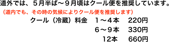 道外では、５月半ば〜９月頃はクール便を推奨しています。
（道内でも、その時の気候によりクール便を推奨します）
クール（冷蔵）料金　１〜４本　 220円
                              ６〜９本    330円
                                  12本　  660円