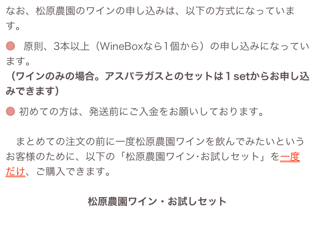 なお、松原農園のワインの申し込みは、以下の方式になっています。
 原則、3本以上（WineBoxなら1個から）の申し込みになっています。 （ワインのみの場合。アスパラガスとのセットは１setからお申し込みできます）
 初めての方は、発送前にご入金をお願いしております。 
　まとめての注文の前に一度松原農園ワインを飲んでみたいというお客様のために、以下の「松原農園ワイン･お試しセット」を一度だけ、ご購入できます。 
松原農園ワイン・お試しセットこのページで確認して下さい。