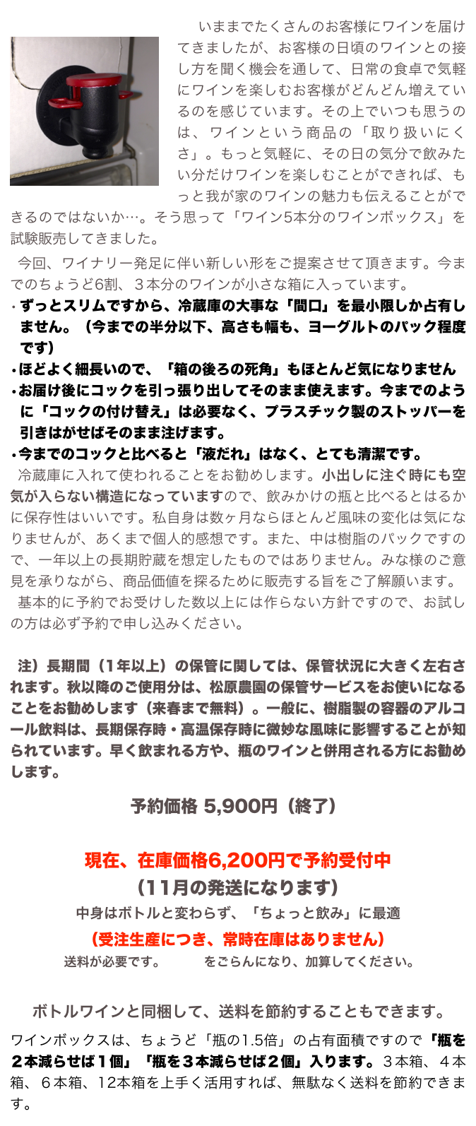 
￼　いままでたくさんのお客様にワインを届けてきましたが、お客様の日頃のワインとの接し方を聞く機会を通して、日常の食卓で気軽にワインを楽しむお客様がどんどん増えているのを感じています。その上でいつも思うのは、ワインという商品の「取り扱いにくさ」。もっと気軽に、その日の気分で飲みたい分だけワインを楽しむことができれば、もっと我が家のワインの魅力も伝えることができるのではないか…。そう思って「ワイン5本分のワインボックス」を試験販売してきました。
今回、ワイナリー発足に伴い新しい形をご提案させて頂きます。今までのちょうど6割、３本分のワインが小さな箱に入っています。
•	ずっとスリムですから、冷蔵庫の大事な「間口」を最小限しか占有しません。（今までの半分以下、高さも幅も、ヨーグルトのパック程度です）
•	ほどよく細長いので、「箱の後ろの死角」もほとんど気になりません
•	お届け後にコックを引っ張り出してそのまま使えます。今までのように「コックの付け替え」は必要なく、プラスチック製のストッパーを引きはがせばそのまま注げます。
•	今までのコックと比べると「液だれ」はなく、とても清潔です。
冷蔵庫に入れて使われることをお勧めします。小出しに注ぐ時にも空気が入らない構造になっていますので、飲みかけの瓶と比べるとはるかに保存性はいいです。私自身は数ヶ月ならほとんど風味の変化は気になりませんが、あくまで個人的感想です。また、中は樹脂のパックですので、一年以上の長期貯蔵を想定したものではありません。みな様のご意見を承りながら、商品価値を探るために販売する旨をご了解願います。
基本的に予約でお受けした数以上には作らない方針ですので、お試しの方は必ず予約で申し込みください。

注）長期間（1年以上）の保管に関しては、保管状況に大きく左右されます。秋以降のご使用分は、松原農園の保管サービスをお使いになることをお勧めします（来春まで無料）。一般に、樹脂製の容器のアルコール飲料は、長期保存時・高温保存時に微妙な風味に影響することが知られています。早く飲まれる方や、瓶のワインと併用される方にお勧めします。
　
予約価格 5,900円（終了）

現在、在庫価格6,200円で予約受付中
（11月の発送になります）
中身はボトルと変わらず、「ちょっと飲み」に最適
（受注生産につき、常時在庫はありません）
送料が必要です。こちらをごらんになり、加算してください。

ボトルワインと同梱して、送料を節約することもできます。
ワインボックスは、ちょうど「瓶の1.5倍」の占有面積ですので「瓶を２本減らせば１個」「瓶を３本減らせば２個」入ります。３本箱、４本箱、６本箱、12本箱を上手く活用すれば、無駄なく送料を節約できます。